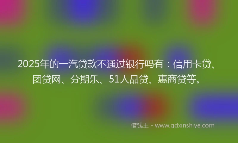 2025年的一汽贷款不通过银行吗有：信用卡贷、团贷网、分期乐、51人品贷、惠商贷等。