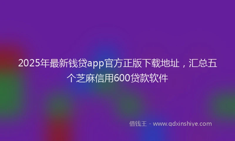 2025年最新钱贷app官方正版下载地址，汇总五个芝麻信用600贷款软件