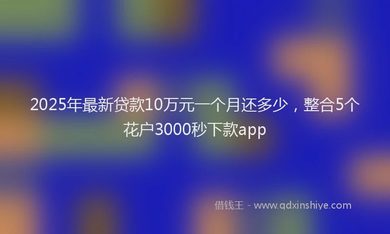 2025年最新贷款10万元一个月还多少，整合5个花户3000秒下款app