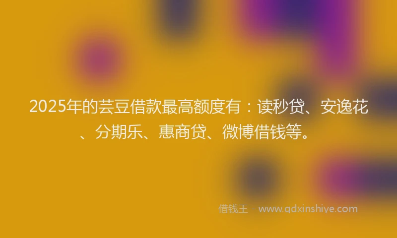 2025年的芸豆借款最高额度有：读秒贷、安逸花、分期乐、惠商贷、微博借钱等。