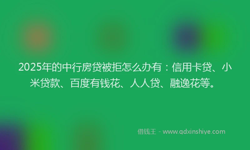 2025年的中行房贷被拒怎么办有：信用卡贷、小米贷款、百度有钱花、人人贷、融逸花等。