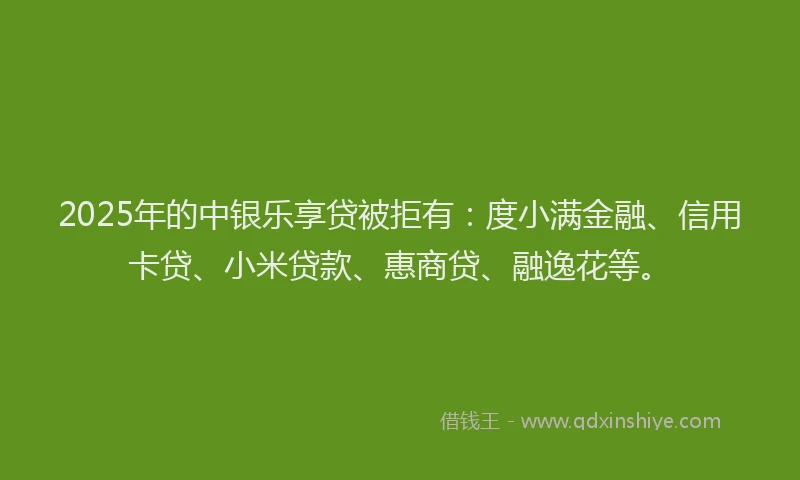 2025年的中银乐享贷被拒有：度小满金融、信用卡贷、小米贷款、惠商贷、融逸花等。
