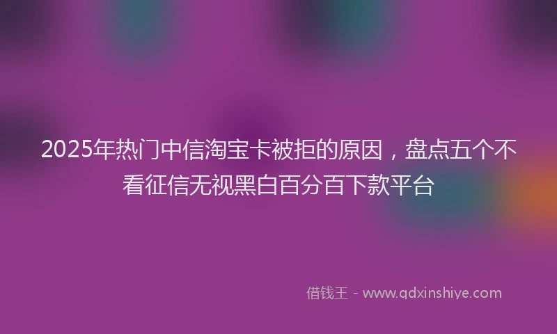 2025年热门中信淘宝卡被拒的原因，盘点五个不看征信无视黑白百分百下款平台