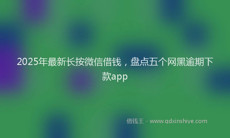 2025年最新长按微信借钱，盘点五个网黑逾期下款app