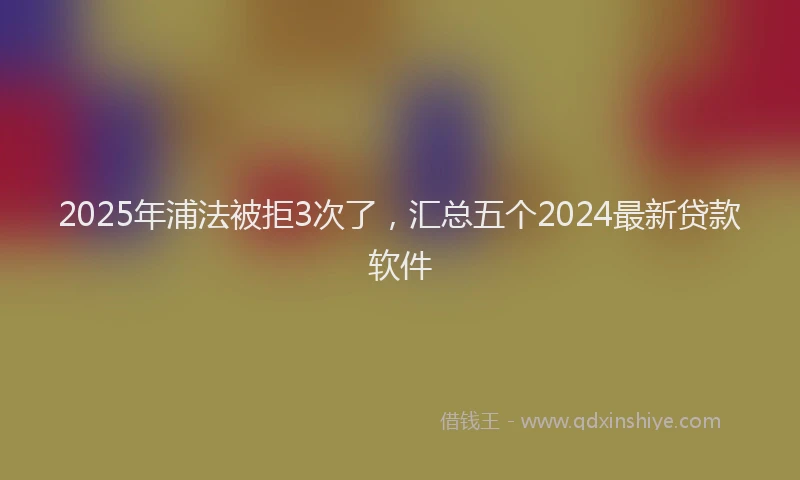 2025年浦法被拒3次了，汇总五个2024最新贷款软件