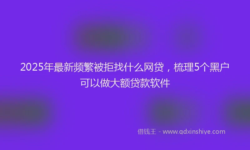 2025年最新频繁被拒找什么网贷，梳理5个黑户可以做大额贷款软件