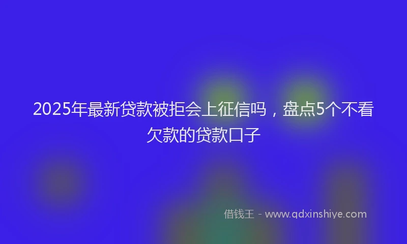 2025年最新贷款被拒会上征信吗，盘点5个不看欠款的贷款口子
