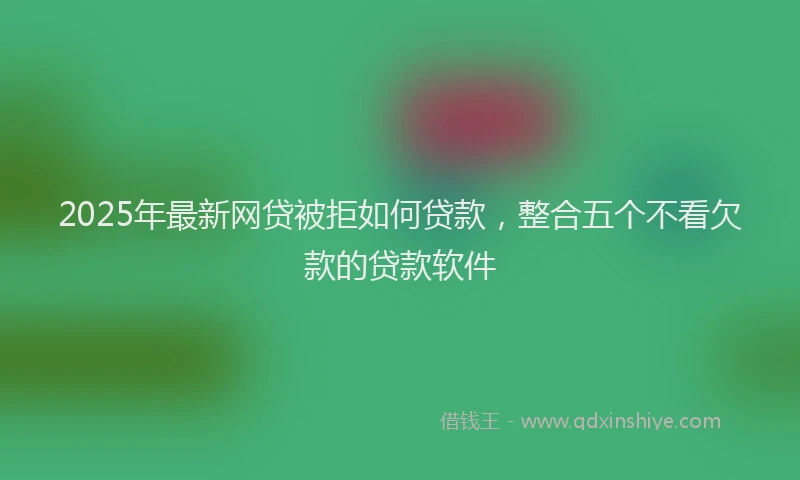 2025年最新网贷被拒如何贷款，整合五个不看欠款的贷款软件