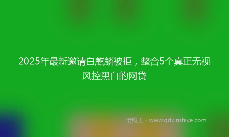 2025年最新邀请白麒麟被拒，整合5个真正无视风控黑白的网贷