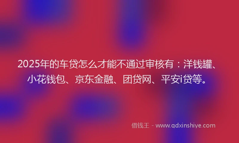 2025年的车贷怎么才能不通过审核有：洋钱罐、小花钱包、京东金融、团贷网、平安i贷等。