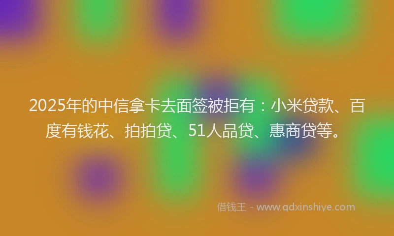 2025年的中信拿卡去面签被拒有：小米贷款、百度有钱花、拍拍贷、51人品贷、惠商贷等。