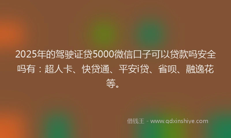 2025年的驾驶证贷5000微信口子可以贷款吗安全吗有：超人卡、快贷通、平安i贷、省呗、融逸花等。