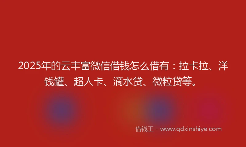 2025年的云丰富微信借钱怎么借有：拉卡拉、洋钱罐、超人卡、滴水贷、微粒贷等。