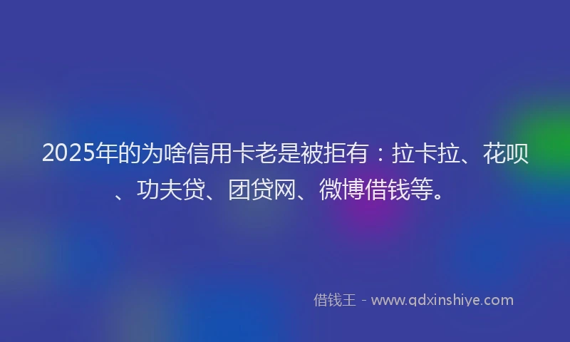 2025年的为啥信用卡老是被拒有：拉卡拉、花呗、功夫贷、团贷网、微博借钱等。