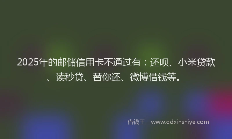 2025年的邮储信用卡不通过有：还呗、小米贷款、读秒贷、替你还、微博借钱等。