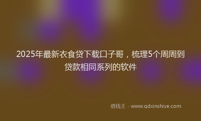 2025年最新衣食贷下载口子哥，梳理5个周周到贷款相同系列的软件