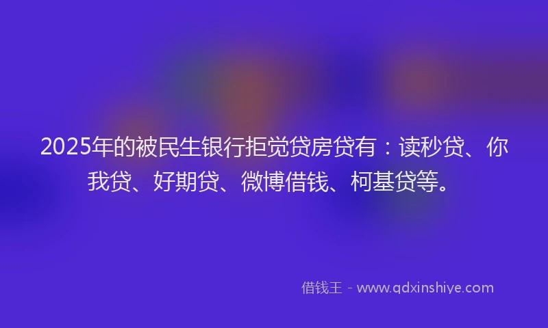 2025年的被民生银行拒觉贷房贷有：读秒贷、你我贷、好期贷、微博借钱、柯基贷等。
