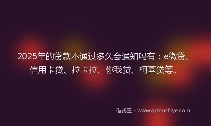 2025年的贷款不通过多久会通知吗有：e微贷、信用卡贷、拉卡拉、你我贷、柯基贷等。