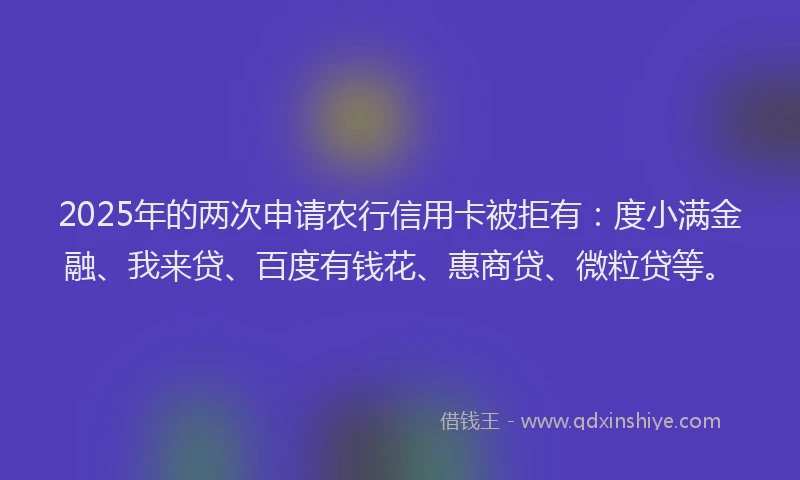 2025年的两次申请农行信用卡被拒有：度小满金融、我来贷、百度有钱花、惠商贷、微粒贷等。