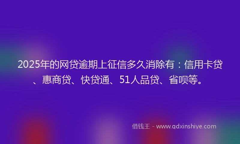 2025年的网贷逾期上征信多久消除有：信用卡贷、惠商贷、快贷通、51人品贷、省呗等。
