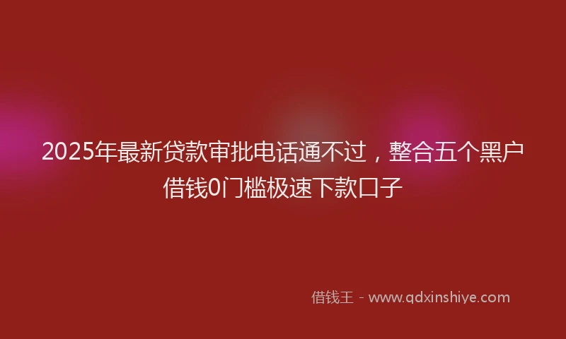 2025年最新贷款审批电话通不过，整合五个黑户借钱0门槛极速下款口子