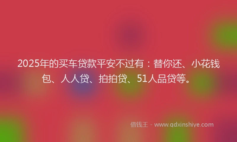 2025年的买车贷款平安不过有：替你还、小花钱包、人人贷、拍拍贷、51人品贷等。