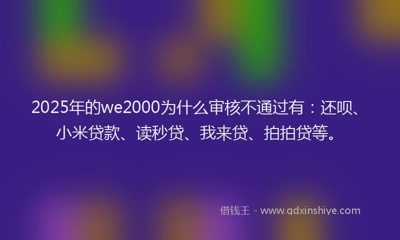 2025年的we2000为什么审核不通过有：还呗、小米贷款、读秒贷、我来贷、拍拍贷等。