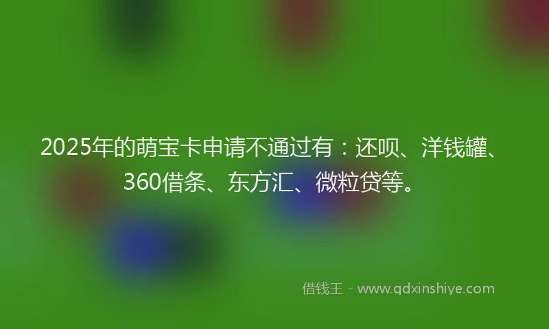 2025年的萌宝卡申请不通过有：还呗、洋钱罐、360借条、东方汇、微粒贷等。