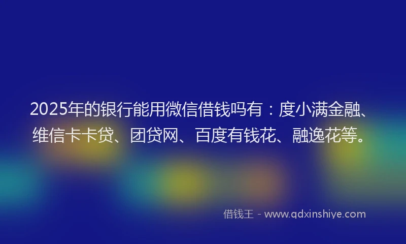 2025年的银行能用微信借钱吗有：度小满金融、维信卡卡贷、团贷网、百度有钱花、融逸花等。