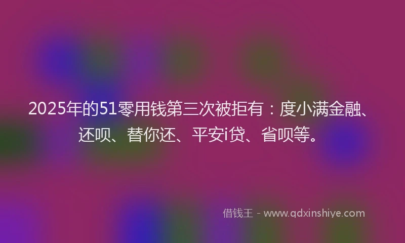 2025年的51零用钱第三次被拒有：度小满金融、还呗、替你还、平安i贷、省呗等。