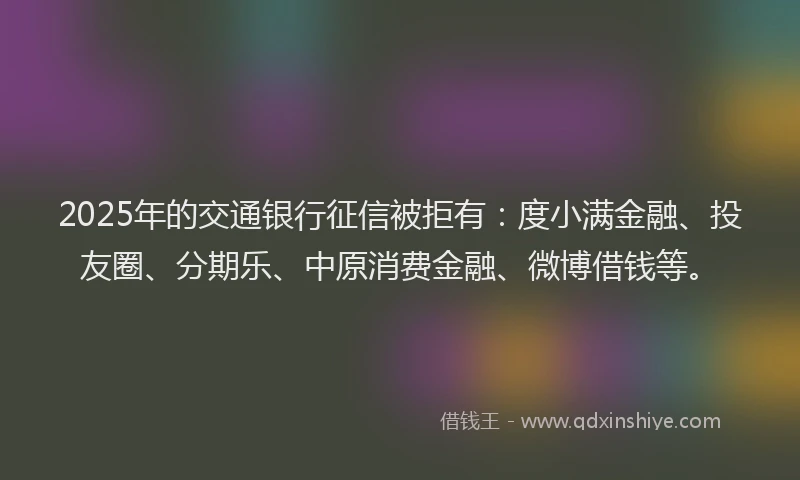 2025年的交通银行征信被拒有：度小满金融、投友圈、分期乐、中原消费金融、微博借钱等。