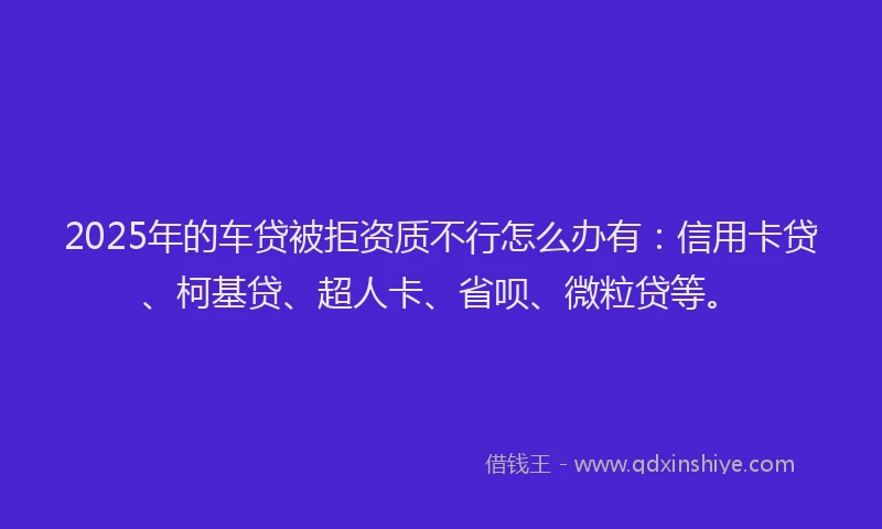 2025年的车贷被拒资质不行怎么办有：信用卡贷、柯基贷、超人卡、省呗、微粒贷等。