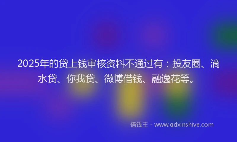 2025年的贷上钱审核资料不通过有：投友圈、滴水贷、你我贷、微博借钱、融逸花等。
