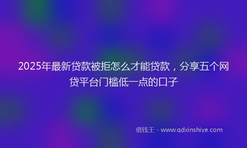 2025年最新贷款被拒怎么才能贷款，分享五个网贷平台门槛低一点的口子