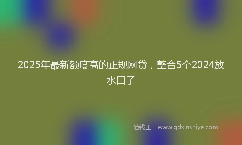 2025年最新额度高的正规网贷，整合5个2024放水口子
