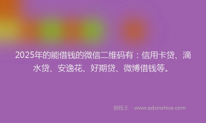 2025年的能借钱的微信二维码有：信用卡贷、滴水贷、安逸花、好期贷、微博借钱等。