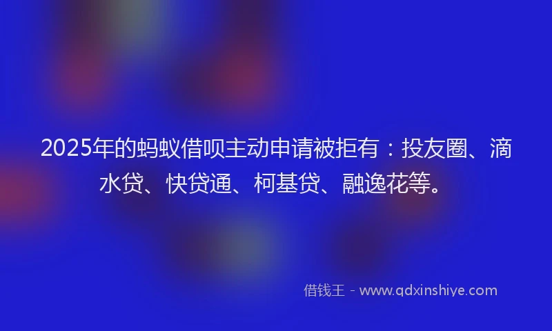 2025年的蚂蚁借呗主动申请被拒有：投友圈、滴水贷、快贷通、柯基贷、融逸花等。