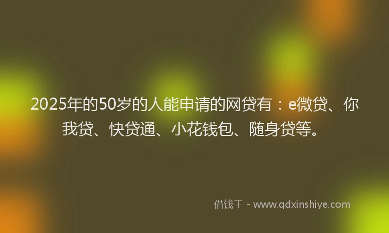 2025年的50岁的人能申请的网贷有：e微贷、你我贷、快贷通、小花钱包、随身贷等。