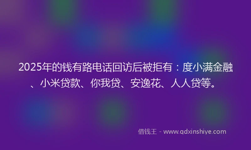 2025年的钱有路电话回访后被拒有:度小满金融、小米贷款、你我贷、安逸花、人人贷等。