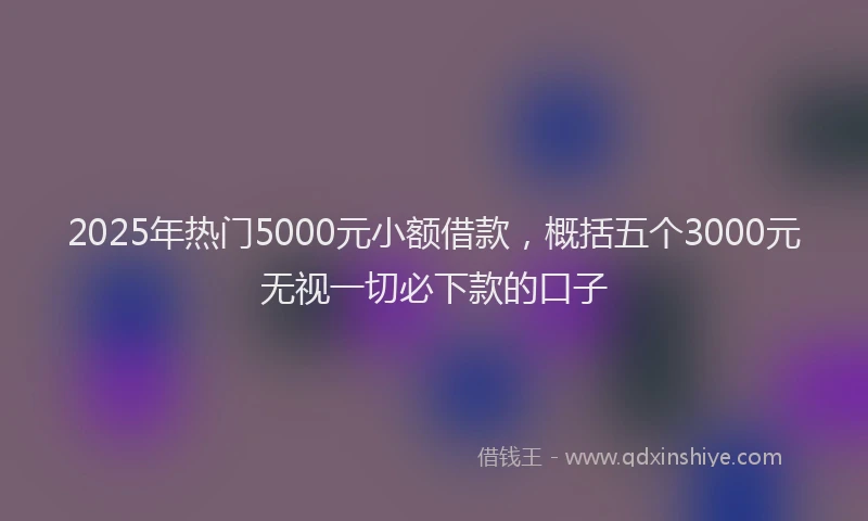 2025年热门5000元小额借款，概括五个3000元无视一切必下款的口子