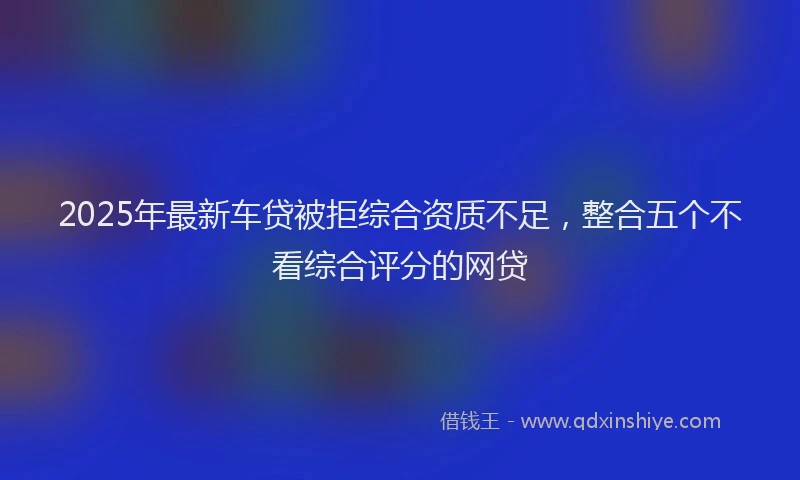 2025年最新车贷被拒综合资质不足，整合五个不看综合评分的网贷