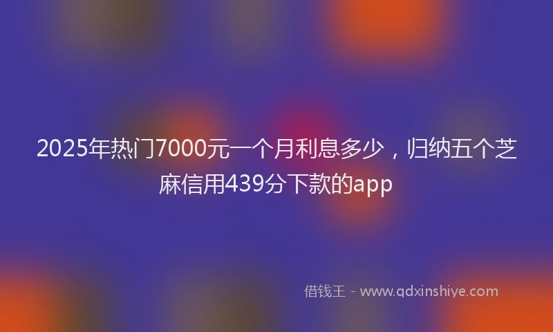 2025年热门7000元一个月利息多少，归纳五个芝麻信用439分下款的app