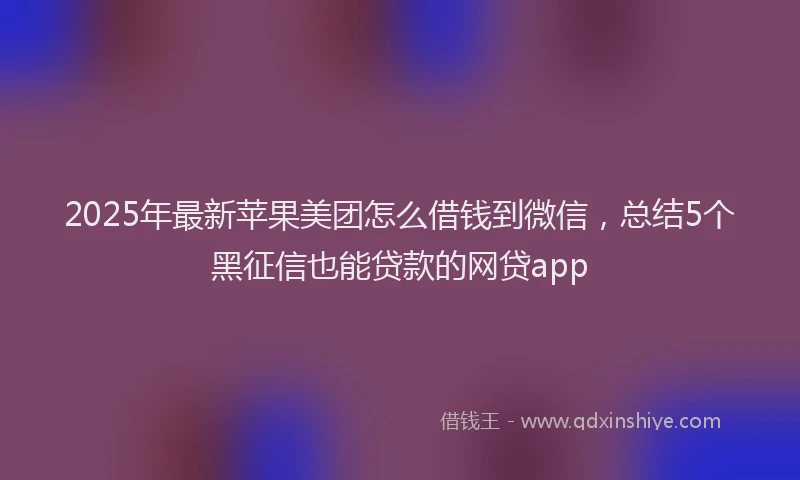 2025年最新苹果美团怎么借钱到微信，总结5个黑征信也能贷款的网贷app
