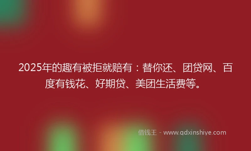 2025年的趣有被拒就赔有：替你还、团贷网、百度有钱花、好期贷、美团生活费等。