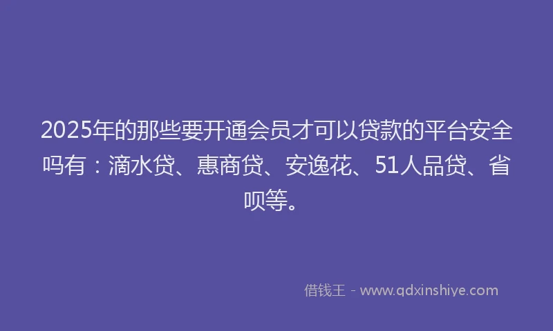 2025年的那些要开通会员才可以贷款的平台安全吗有：滴水贷、惠商贷、安逸花、51人品贷、省呗等。
