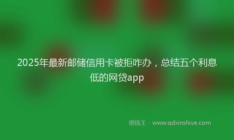 2025年最新邮储信用卡被拒咋办，总结五个利息低的网贷app