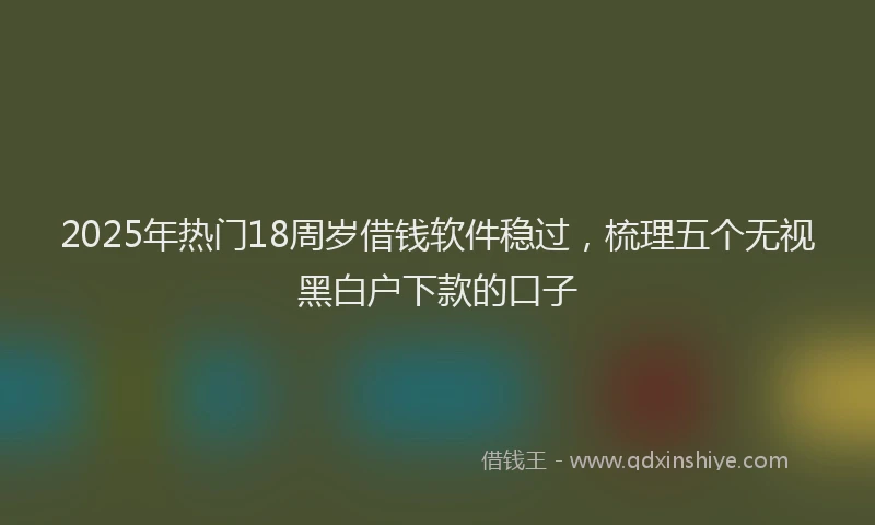 2025年热门18周岁借钱软件稳过，梳理五个无视黑白户下款的口子
