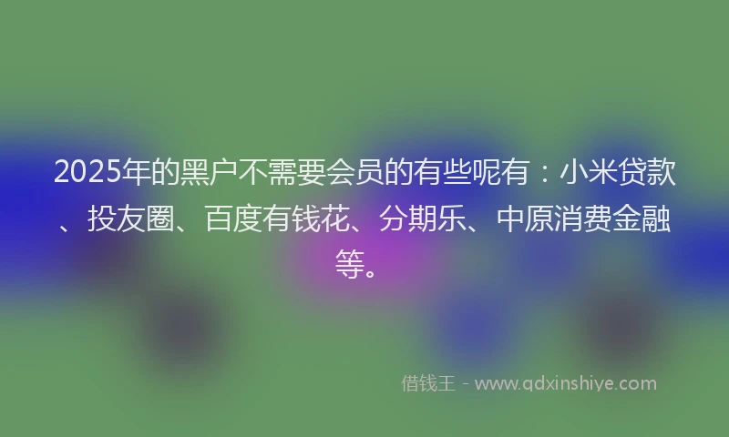 2025年的黑户不需要会员的有些呢有：小米贷款、投友圈、百度有钱花、分期乐、中原消费金融等。