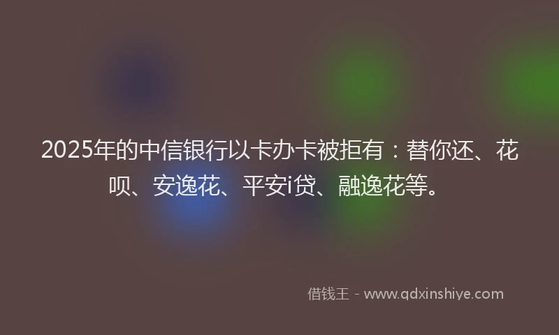 2025年的中信银行以卡办卡被拒有：替你还、花呗、安逸花、平安i贷、融逸花等。