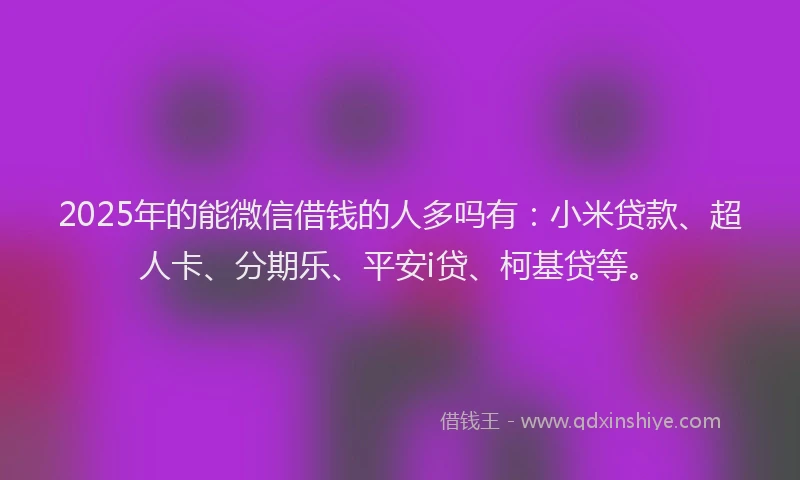 2025年的能微信借钱的人多吗有：小米贷款、超人卡、分期乐、平安i贷、柯基贷等。
